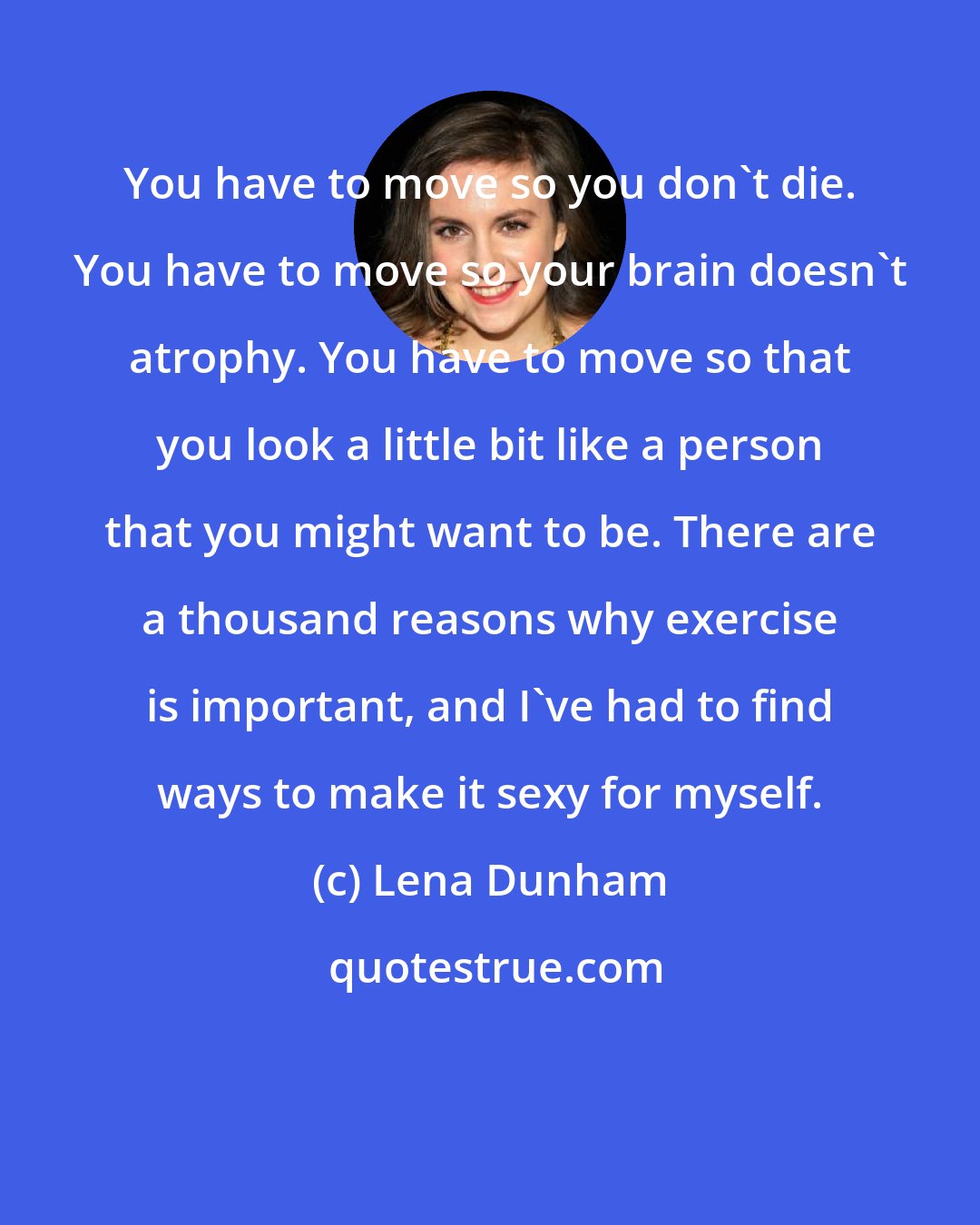 Lena Dunham: You have to move so you don't die. You have to move so your brain doesn't atrophy. You have to move so that you look a little bit like a person that you might want to be. There are a thousand reasons why exercise is important, and I've had to find ways to make it sexy for myself.
