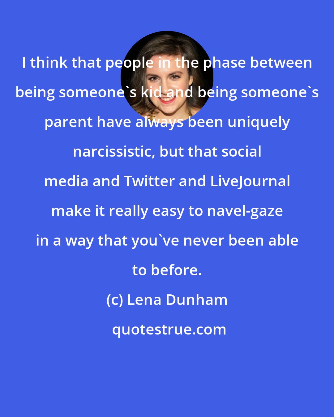 Lena Dunham: I think that people in the phase between being someone's kid and being someone's parent have always been uniquely narcissistic, but that social media and Twitter and LiveJournal make it really easy to navel-gaze in a way that you've never been able to before.