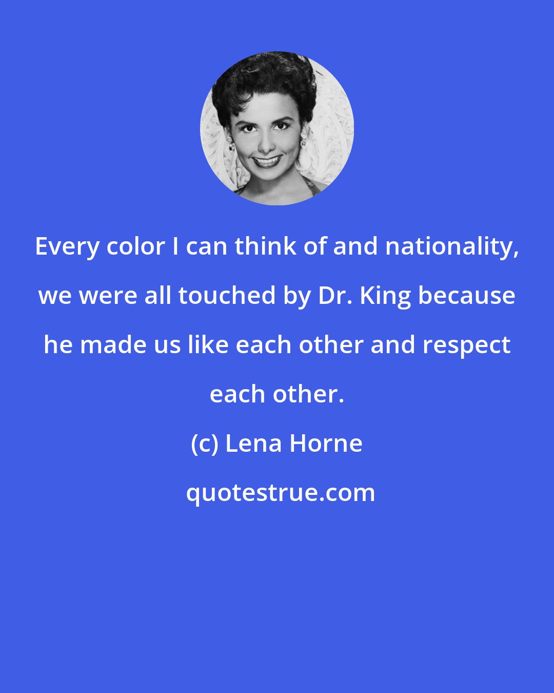 Lena Horne: Every color I can think of and nationality, we were all touched by Dr. King because he made us like each other and respect each other.