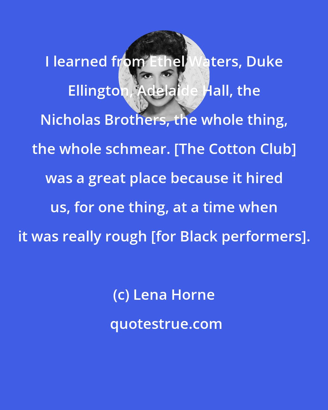 Lena Horne: I learned from Ethel Waters, Duke Ellington, Adelaide Hall, the Nicholas Brothers, the whole thing, the whole schmear. [The Cotton Club] was a great place because it hired us, for one thing, at a time when it was really rough [for Black performers].