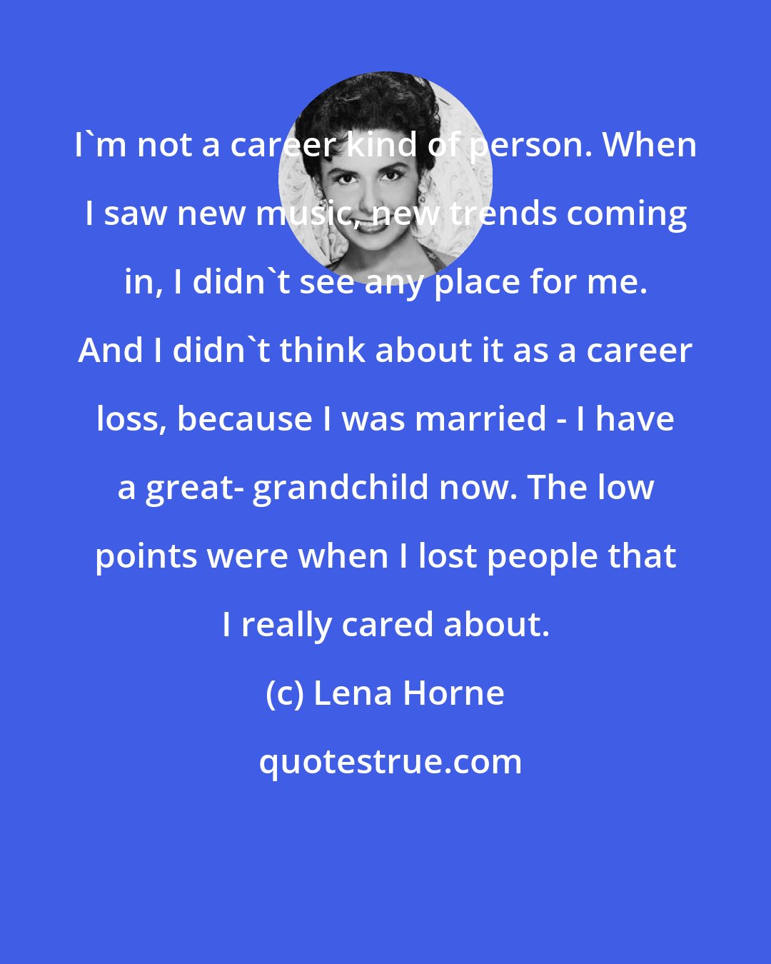 Lena Horne: I'm not a career kind of person. When I saw new music, new trends coming in, I didn't see any place for me. And I didn't think about it as a career loss, because I was married - I have a great- grandchild now. The low points were when I lost people that I really cared about.