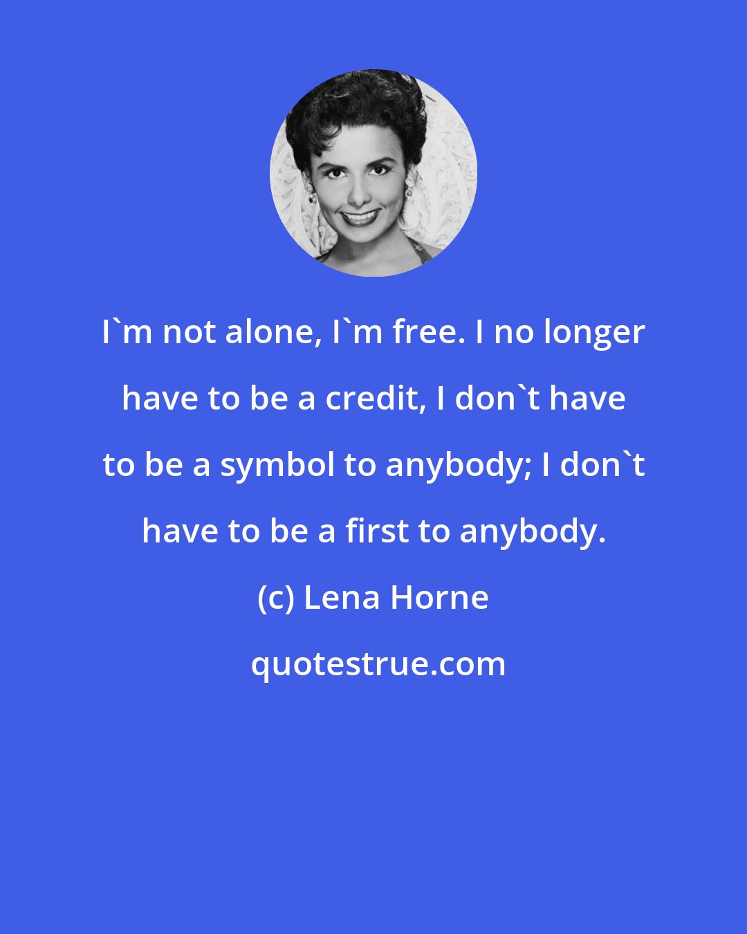 Lena Horne: I'm not alone, I'm free. I no longer have to be a credit, I don't have to be a symbol to anybody; I don't have to be a first to anybody.