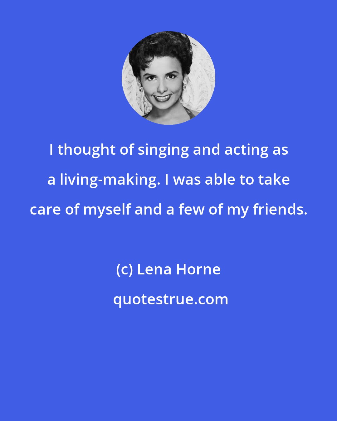 Lena Horne: I thought of singing and acting as a living-making. I was able to take care of myself and a few of my friends.