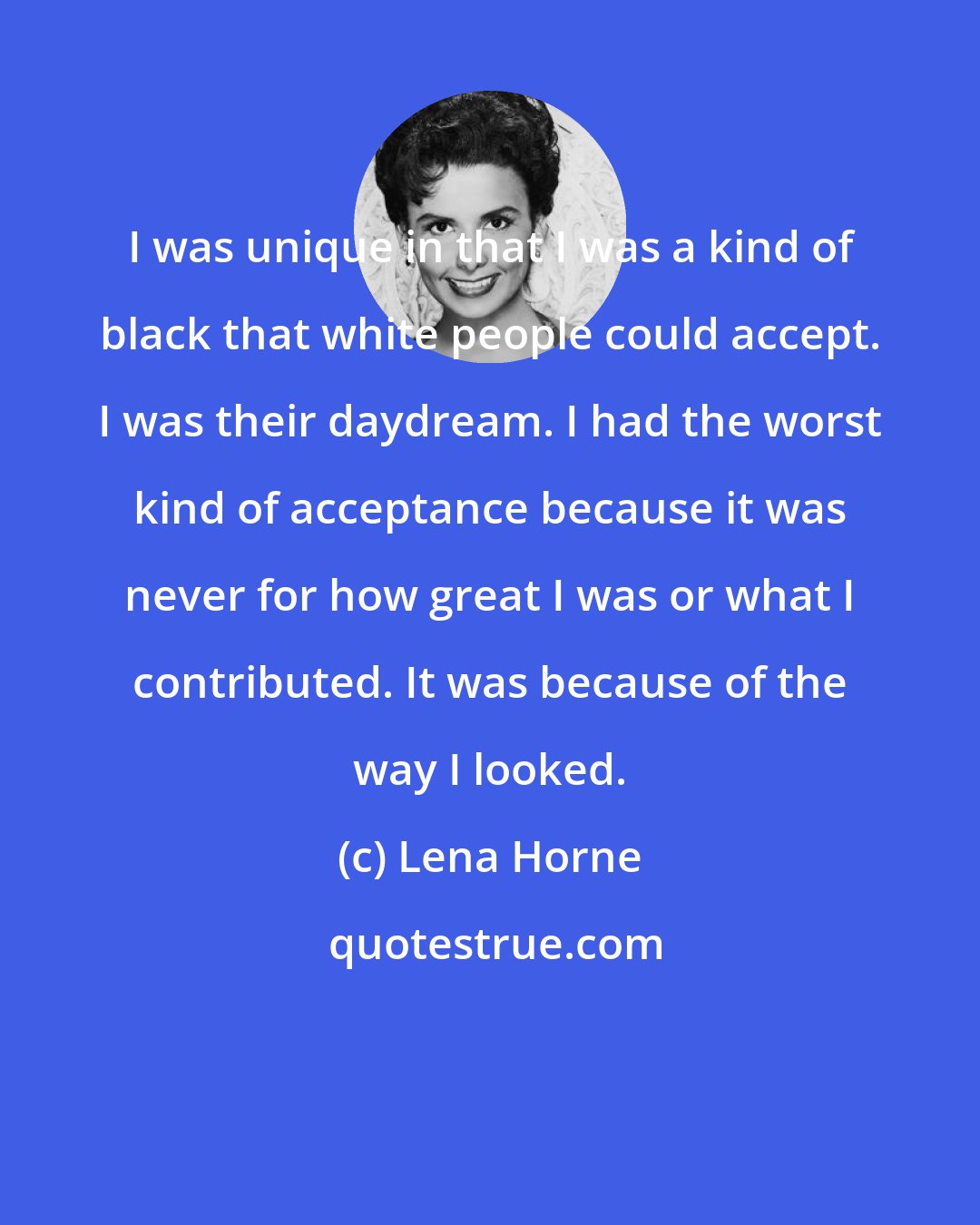 Lena Horne: I was unique in that I was a kind of black that white people could accept. I was their daydream. I had the worst kind of acceptance because it was never for how great I was or what I contributed. It was because of the way I looked.