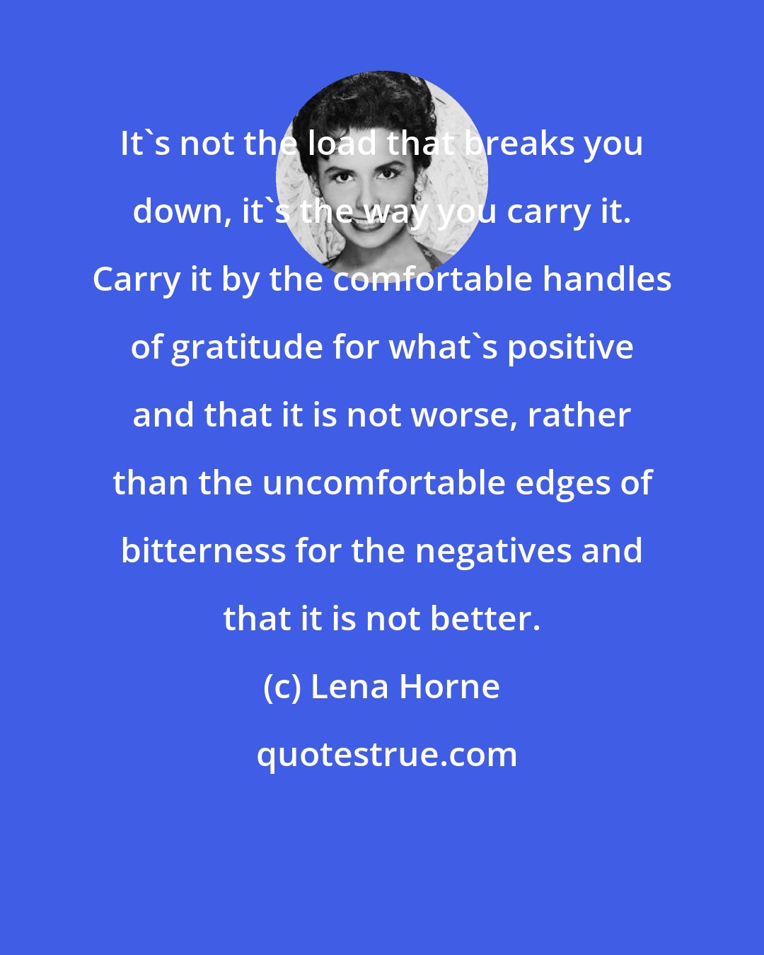 Lena Horne: It's not the load that breaks you down, it's the way you carry it. Carry it by the comfortable handles of gratitude for what's positive and that it is not worse, rather than the uncomfortable edges of bitterness for the negatives and that it is not better.