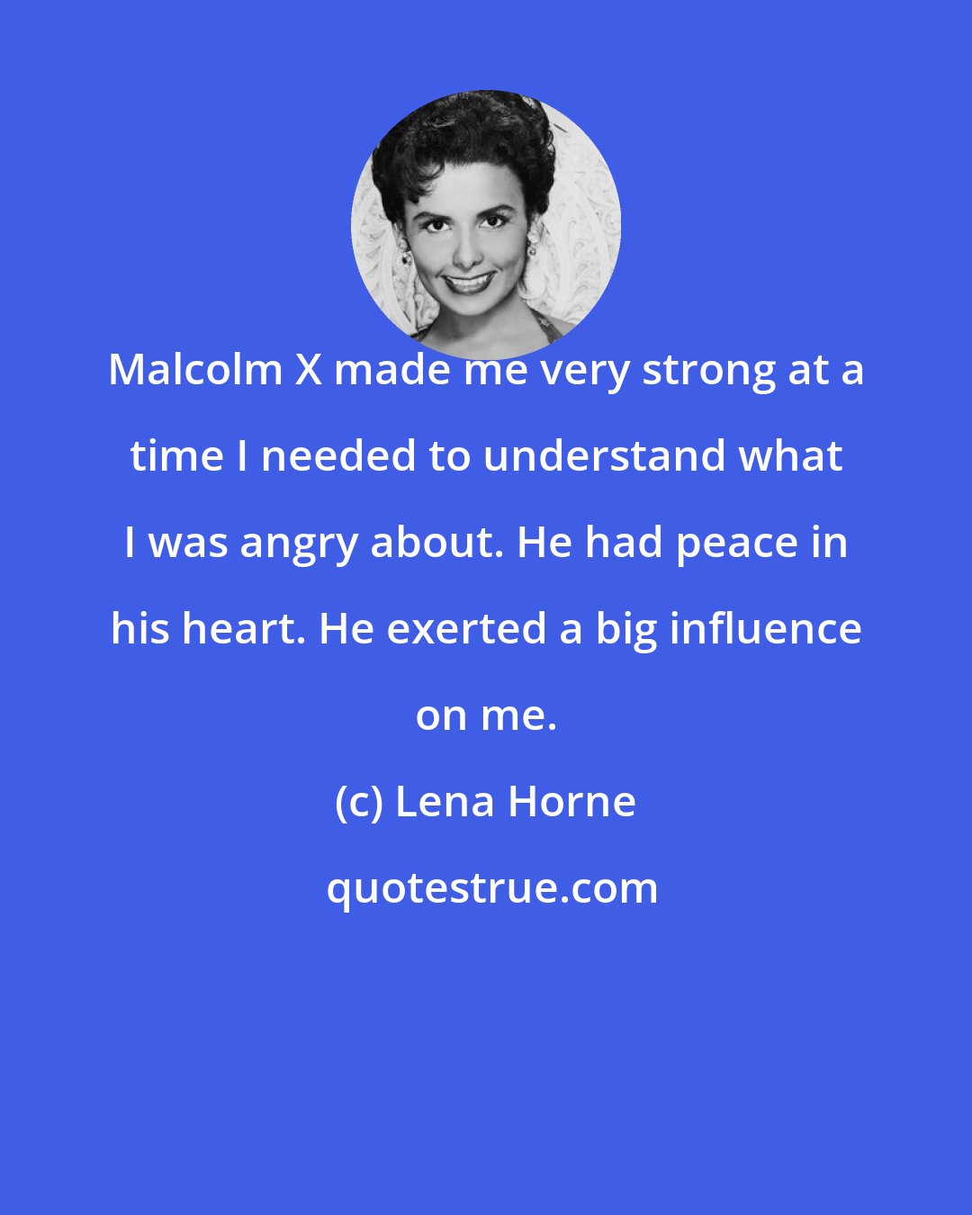 Lena Horne: Malcolm X made me very strong at a time I needed to understand what I was angry about. He had peace in his heart. He exerted a big influence on me.