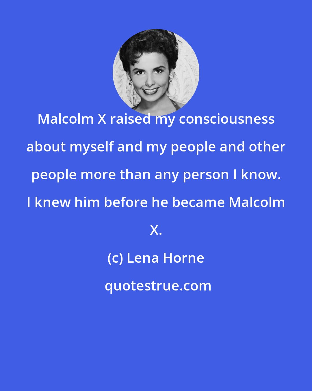 Lena Horne: Malcolm X raised my consciousness about myself and my people and other people more than any person I know. I knew him before he became Malcolm X.