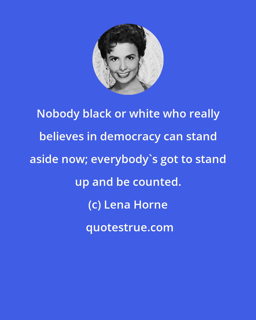 Lena Horne: Nobody black or white who really believes in democracy can stand aside now; everybody's got to stand up and be counted.