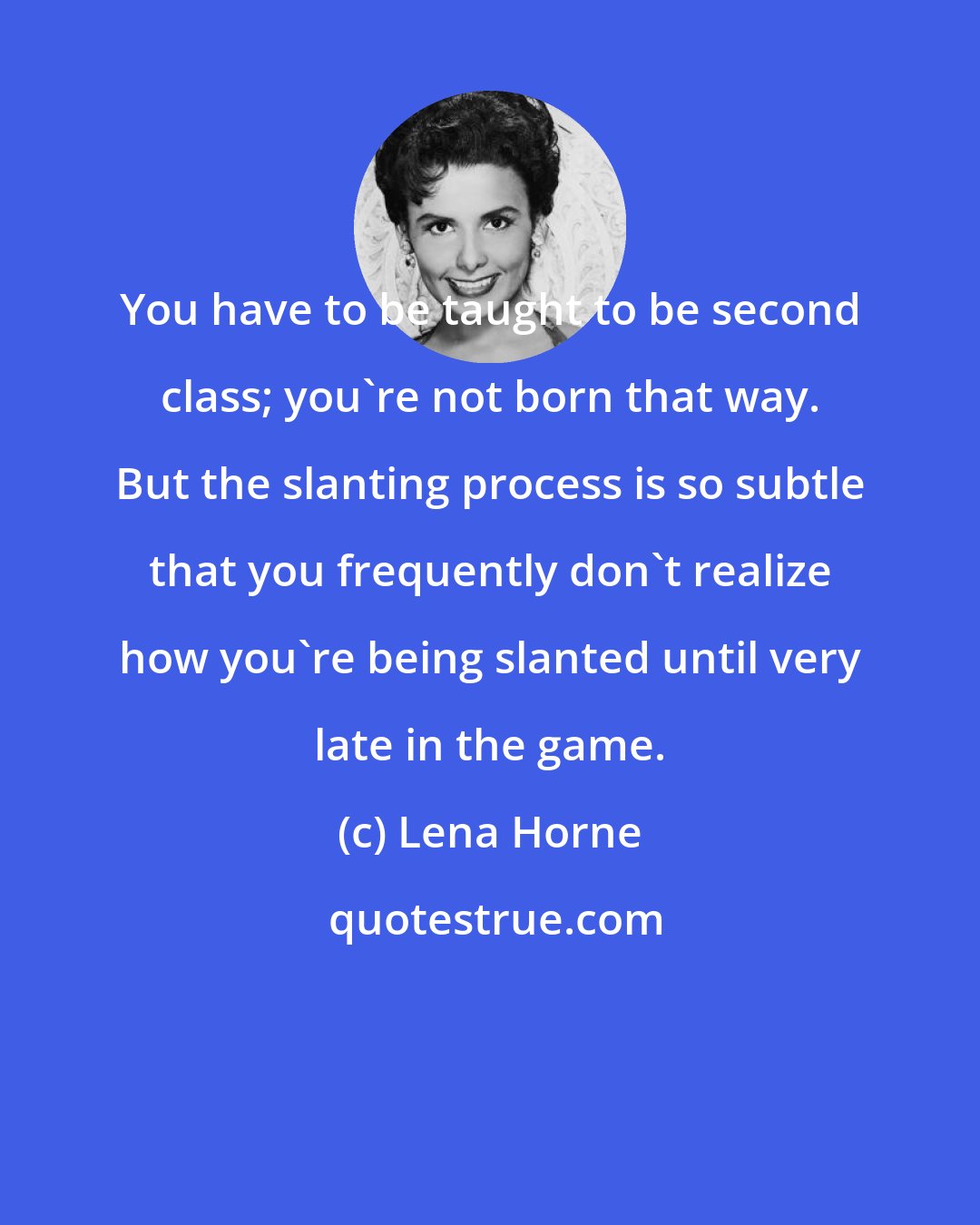 Lena Horne: You have to be taught to be second class; you're not born that way. But the slanting process is so subtle that you frequently don't realize how you're being slanted until very late in the game.