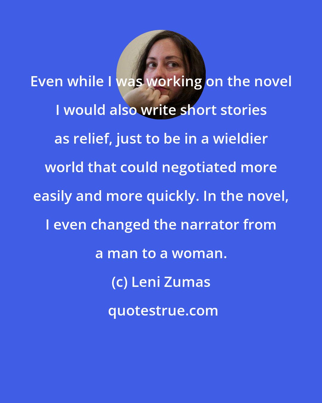 Leni Zumas: Even while I was working on the novel I would also write short stories as relief, just to be in a wieldier world that could negotiated more easily and more quickly. In the novel, I even changed the narrator from a man to a woman.