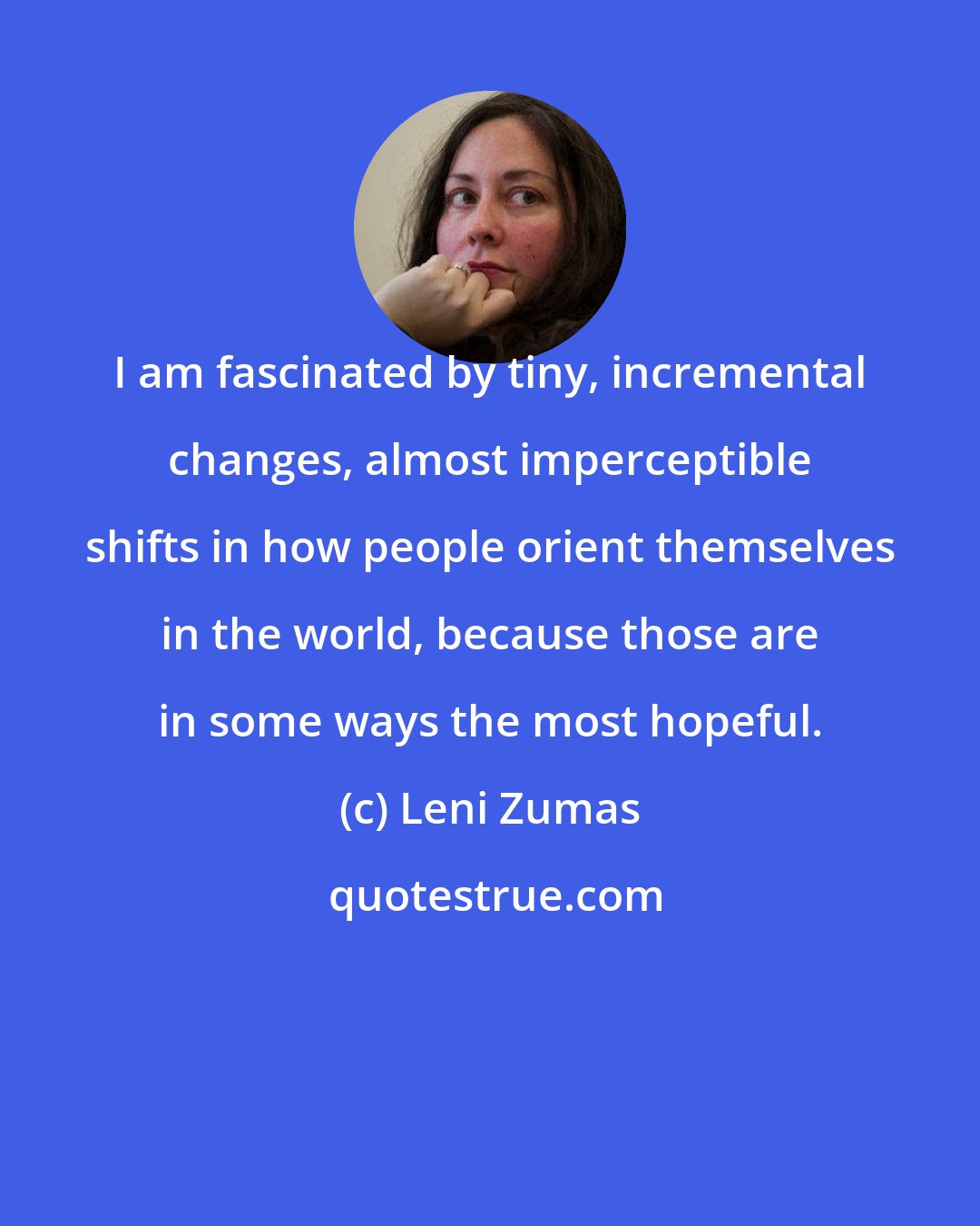 Leni Zumas: I am fascinated by tiny, incremental changes, almost imperceptible shifts in how people orient themselves in the world, because those are in some ways the most hopeful.