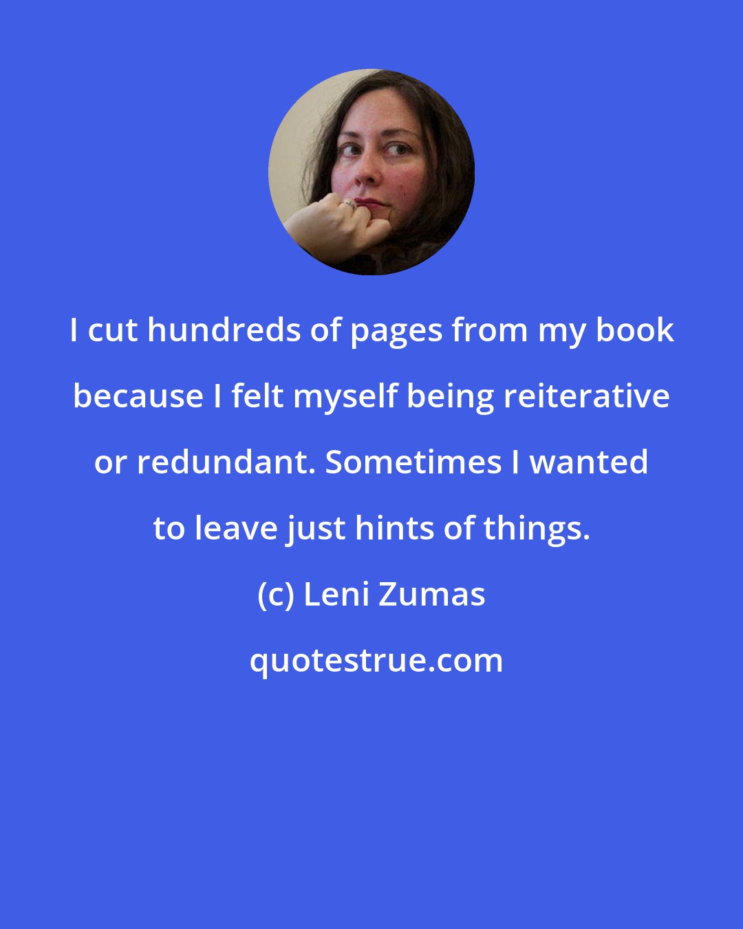 Leni Zumas: I cut hundreds of pages from my book because I felt myself being reiterative or redundant. Sometimes I wanted to leave just hints of things.