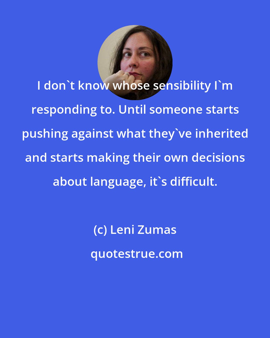 Leni Zumas: I don't know whose sensibility I'm responding to. Until someone starts pushing against what they've inherited and starts making their own decisions about language, it's difficult.