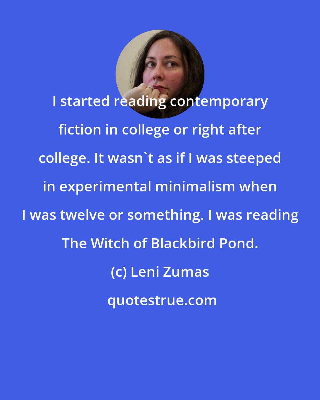 Leni Zumas: I started reading contemporary fiction in college or right after college. It wasn't as if I was steeped in experimental minimalism when I was twelve or something. I was reading The Witch of Blackbird Pond.