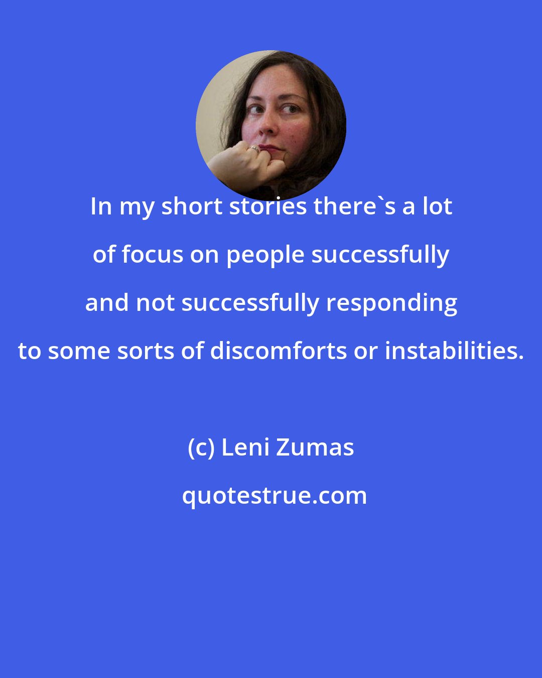 Leni Zumas: In my short stories there's a lot of focus on people successfully and not successfully responding to some sorts of discomforts or instabilities.