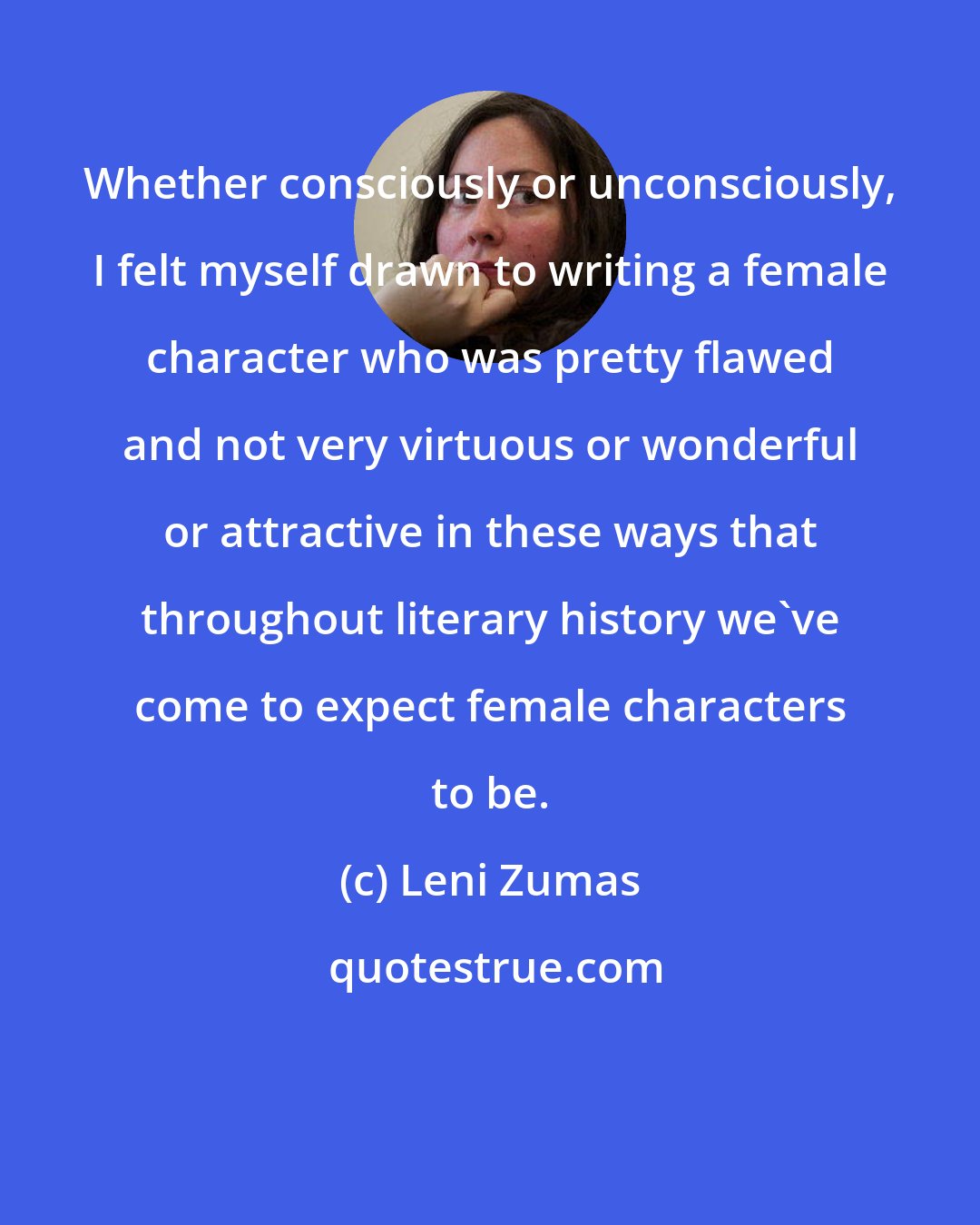 Leni Zumas: Whether consciously or unconsciously, I felt myself drawn to writing a female character who was pretty flawed and not very virtuous or wonderful or attractive in these ways that throughout literary history we've come to expect female characters to be.