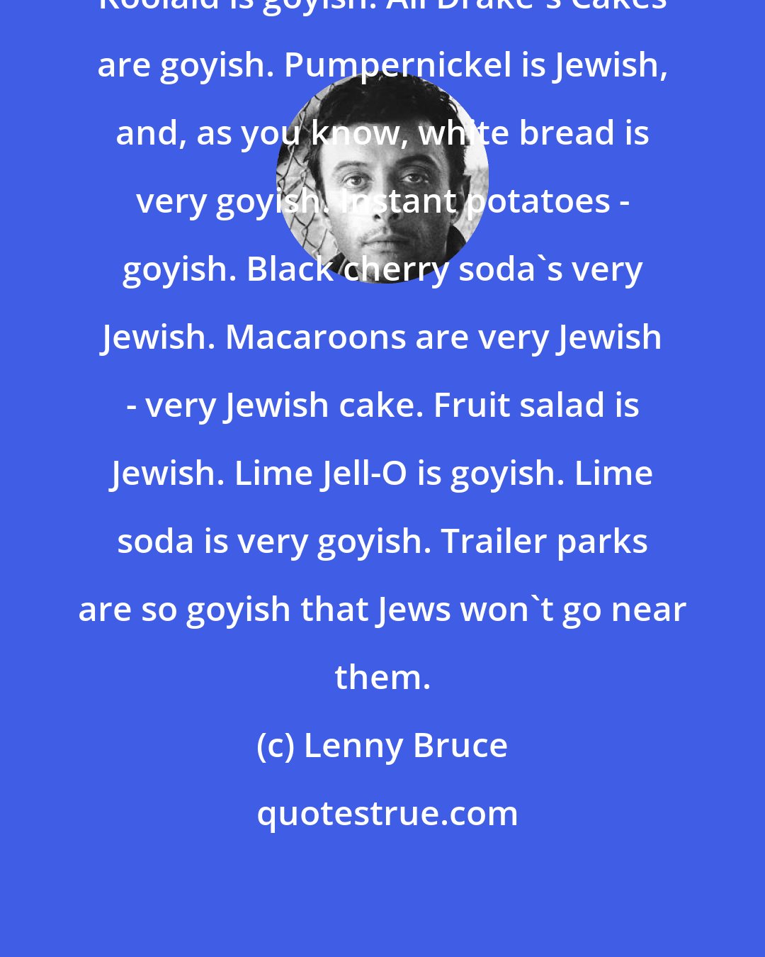 Lenny Bruce: Koolaid is goyish. All Drake's Cakes are goyish. Pumpernickel is Jewish, and, as you know, white bread is very goyish. Instant potatoes - goyish. Black cherry soda's very Jewish. Macaroons are very Jewish - very Jewish cake. Fruit salad is Jewish. Lime Jell-O is goyish. Lime soda is very goyish. Trailer parks are so goyish that Jews won't go near them.