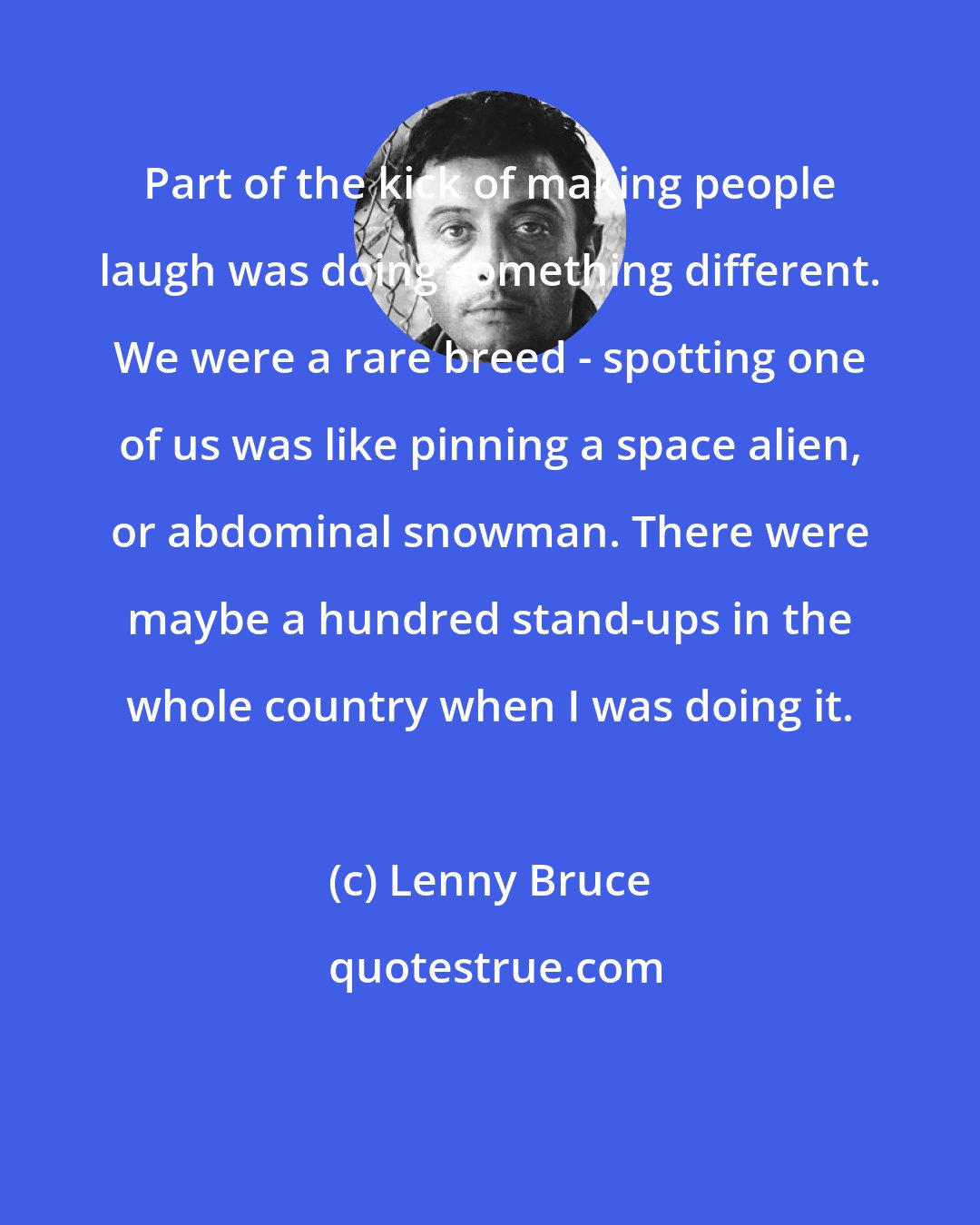 Lenny Bruce: Part of the kick of making people laugh was doing something different. We were a rare breed - spotting one of us was like pinning a space alien, or abdominal snowman. There were maybe a hundred stand-ups in the whole country when I was doing it.
