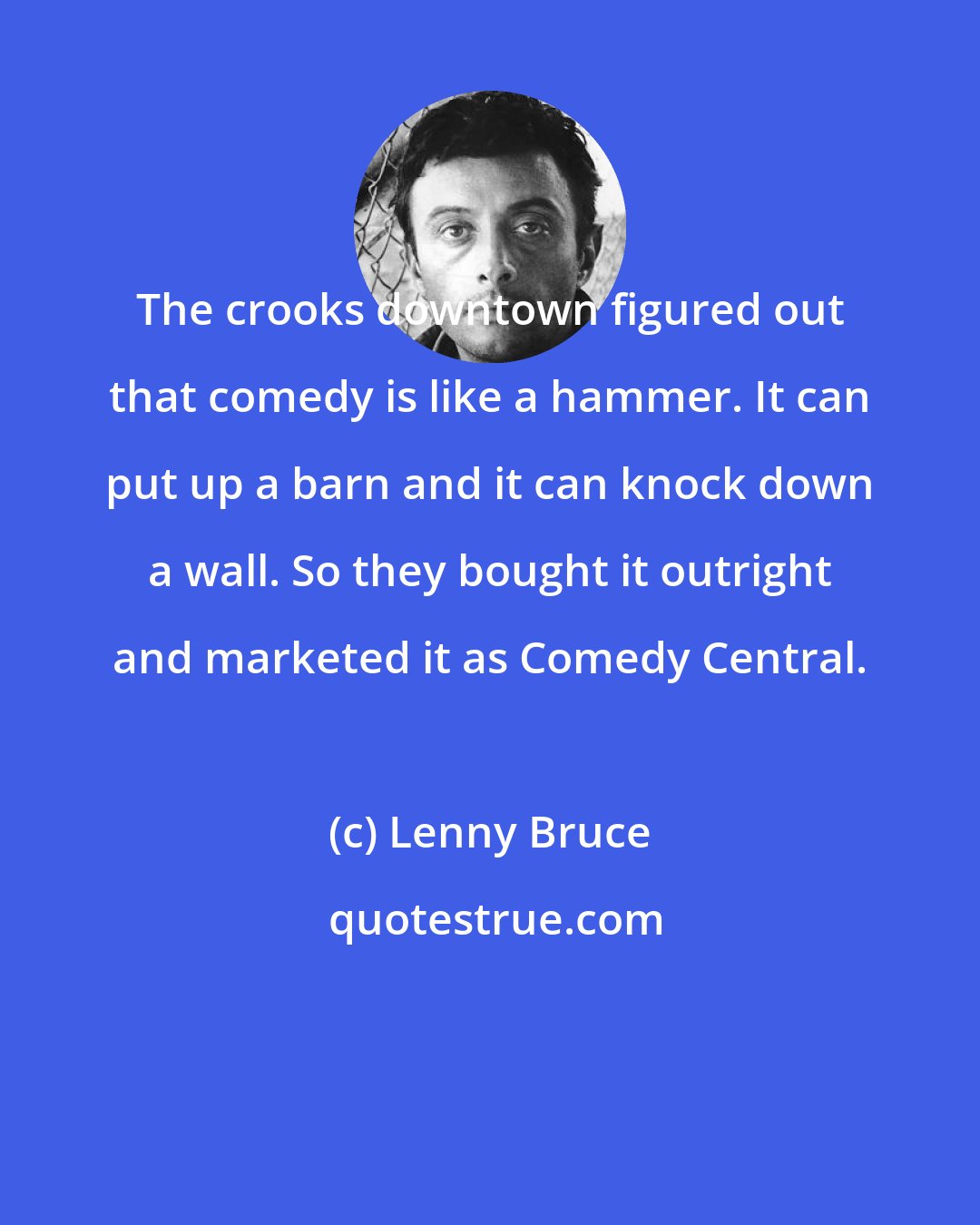 Lenny Bruce: The crooks downtown figured out that comedy is like a hammer. It can put up a barn and it can knock down a wall. So they bought it outright and marketed it as Comedy Central.