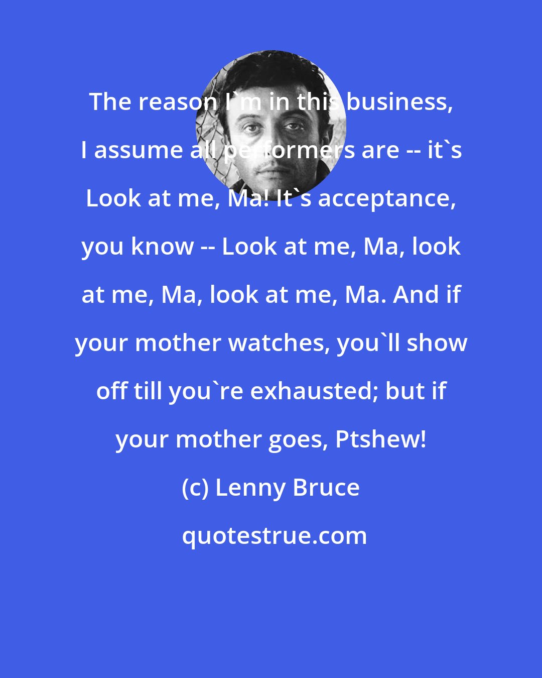 Lenny Bruce: The reason I'm in this business, I assume all performers are -- it's Look at me, Ma! It's acceptance, you know -- Look at me, Ma, look at me, Ma, look at me, Ma. And if your mother watches, you'll show off till you're exhausted; but if your mother goes, Ptshew!