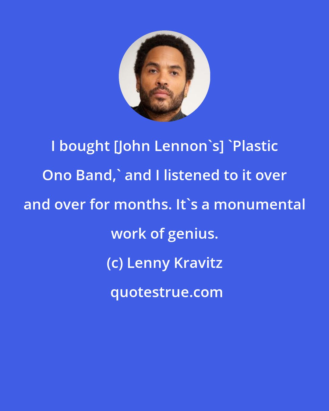 Lenny Kravitz: I bought [John Lennon's] 'Plastic Ono Band,' and I listened to it over and over for months. It's a monumental work of genius.