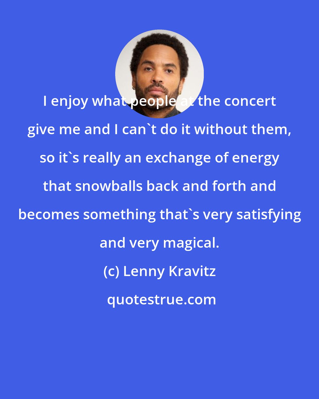 Lenny Kravitz: I enjoy what people at the concert give me and I can't do it without them, so it's really an exchange of energy that snowballs back and forth and becomes something that's very satisfying and very magical.