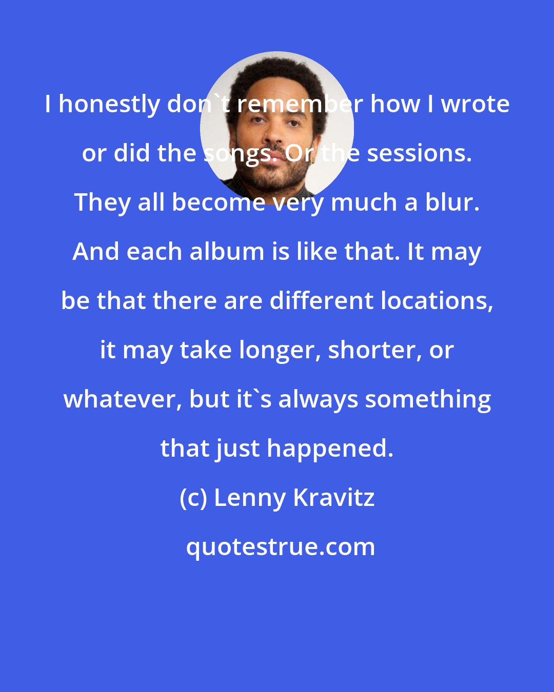 Lenny Kravitz: I honestly don't remember how I wrote or did the songs. Or the sessions. They all become very much a blur. And each album is like that. It may be that there are different locations, it may take longer, shorter, or whatever, but it's always something that just happened.