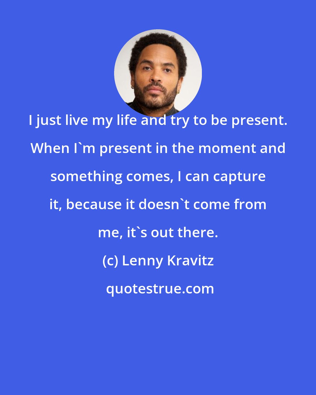 Lenny Kravitz: I just live my life and try to be present. When I'm present in the moment and something comes, I can capture it, because it doesn't come from me, it's out there.