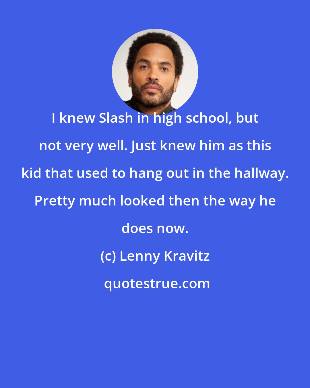 Lenny Kravitz: I knew Slash in high school, but not very well. Just knew him as this kid that used to hang out in the hallway. Pretty much looked then the way he does now.