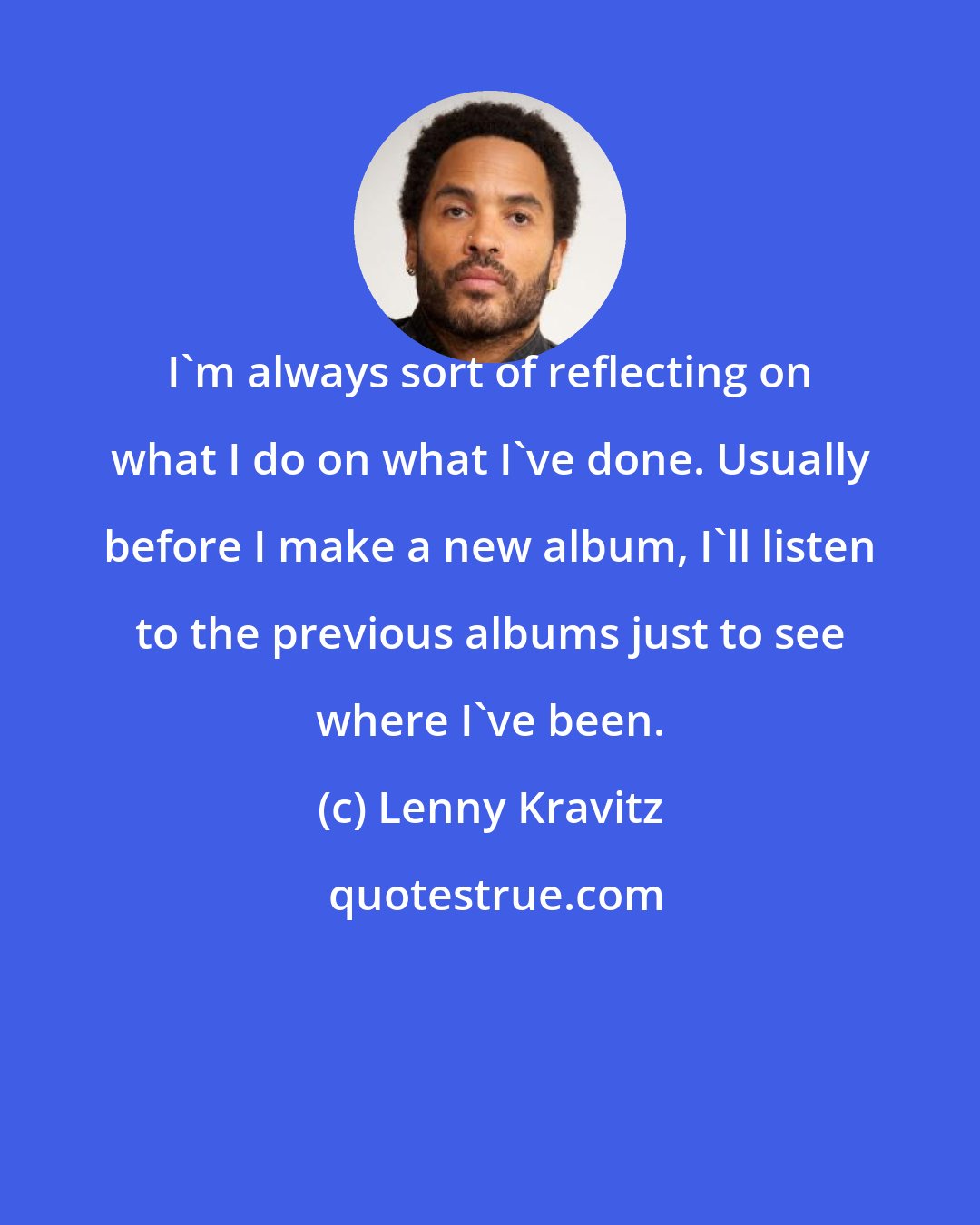 Lenny Kravitz: I'm always sort of reflecting on what I do on what I've done. Usually before I make a new album, I'll listen to the previous albums just to see where I've been.