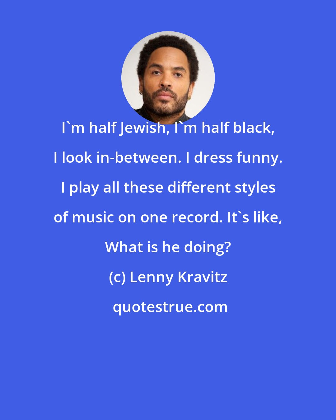 Lenny Kravitz: I'm half Jewish, I'm half black, I look in-between. I dress funny. I play all these different styles of music on one record. It's like, What is he doing?