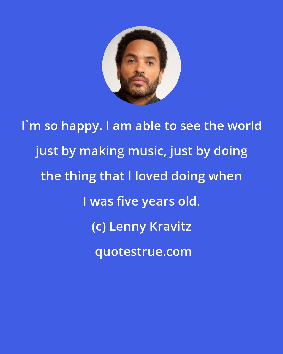 Lenny Kravitz: I'm so happy. I am able to see the world just by making music, just by doing the thing that I loved doing when I was five years old.