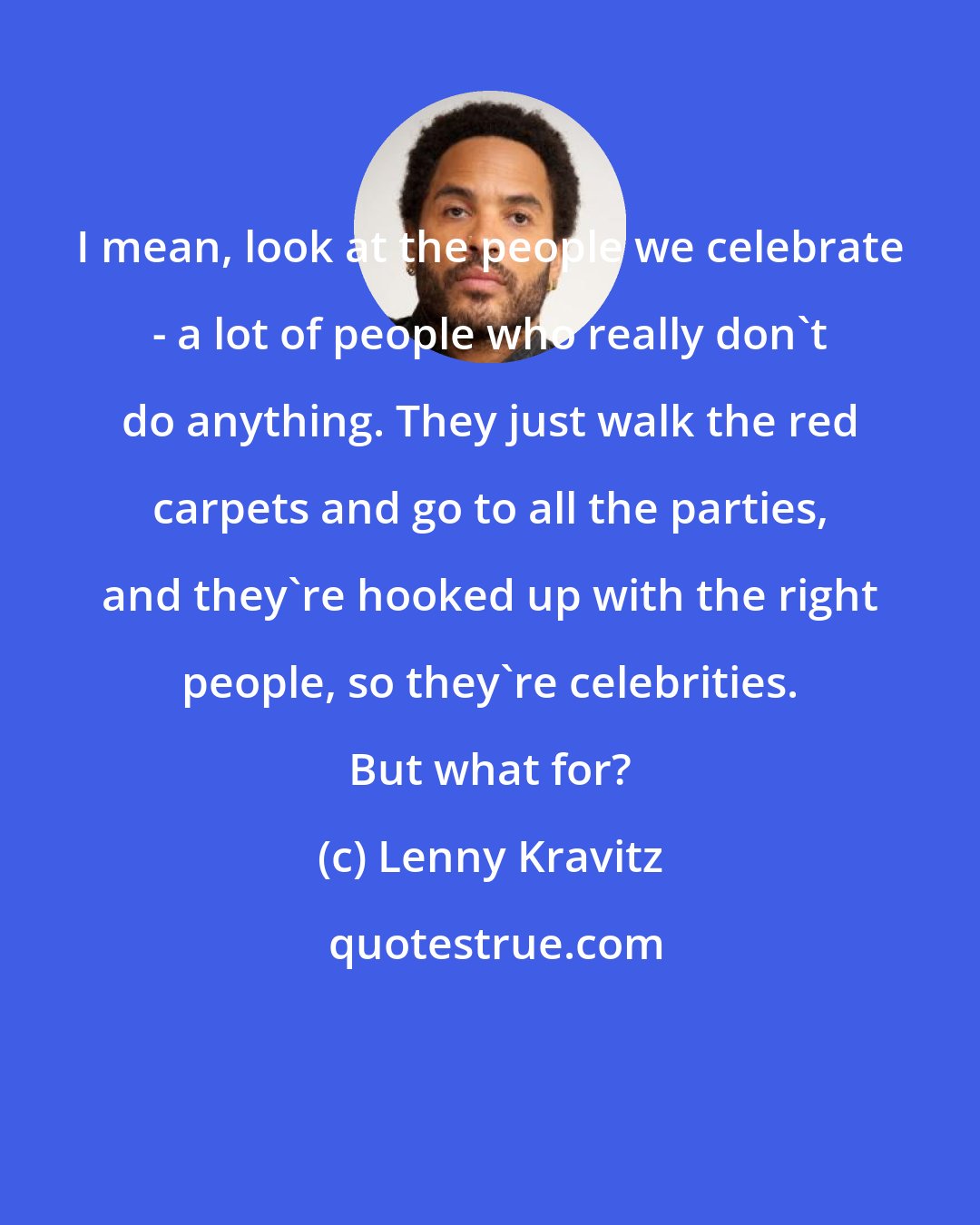 Lenny Kravitz: I mean, look at the people we celebrate - a lot of people who really don't do anything. They just walk the red carpets and go to all the parties, and they're hooked up with the right people, so they're celebrities. But what for?