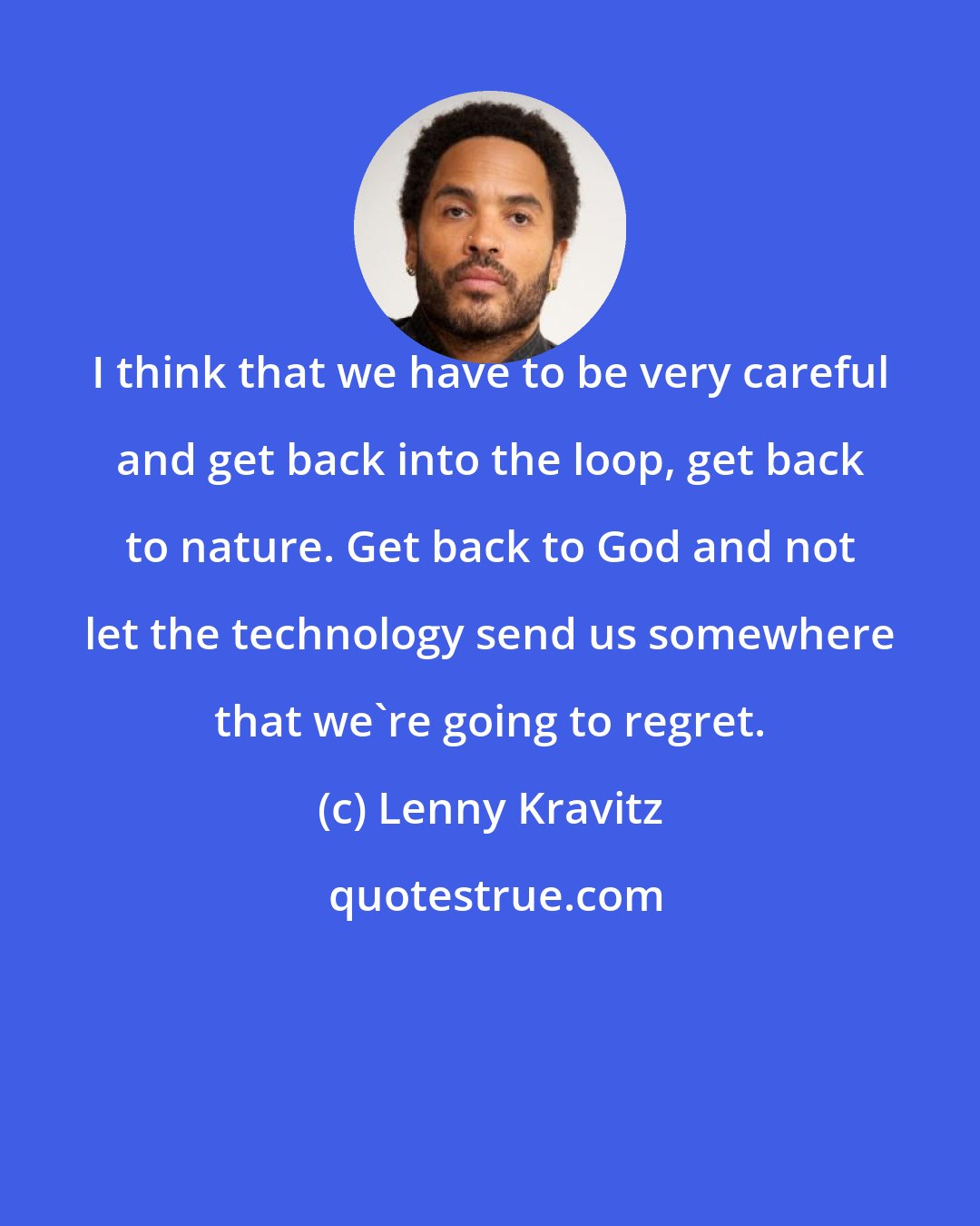 Lenny Kravitz: I think that we have to be very careful and get back into the loop, get back to nature. Get back to God and not let the technology send us somewhere that we're going to regret.