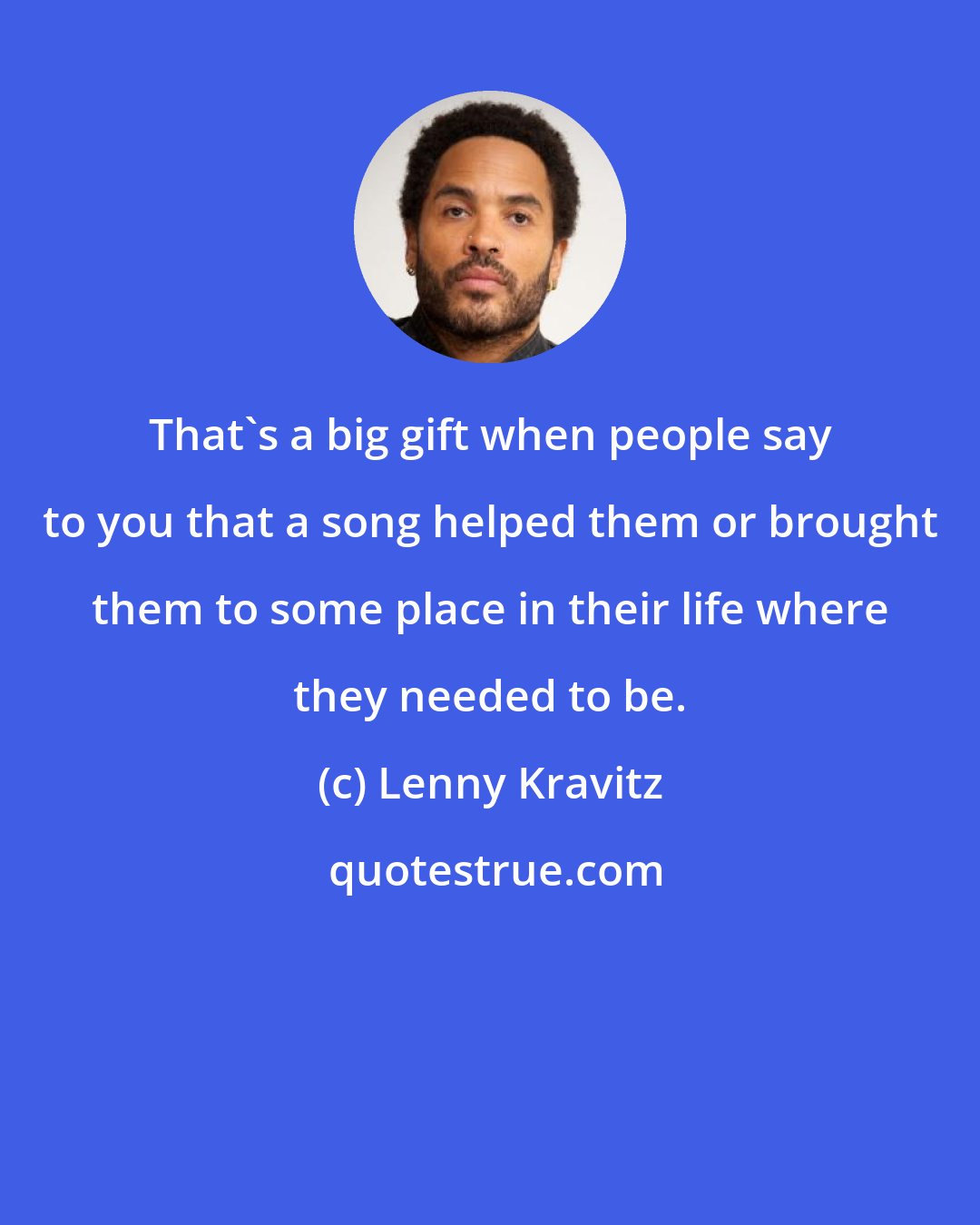 Lenny Kravitz: That's a big gift when people say to you that a song helped them or brought them to some place in their life where they needed to be.