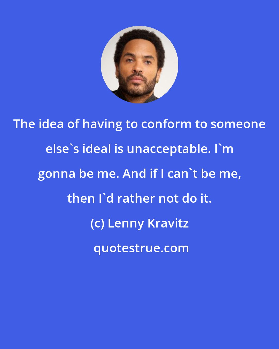 Lenny Kravitz: The idea of having to conform to someone else's ideal is unacceptable. I'm gonna be me. And if I can't be me, then I'd rather not do it.