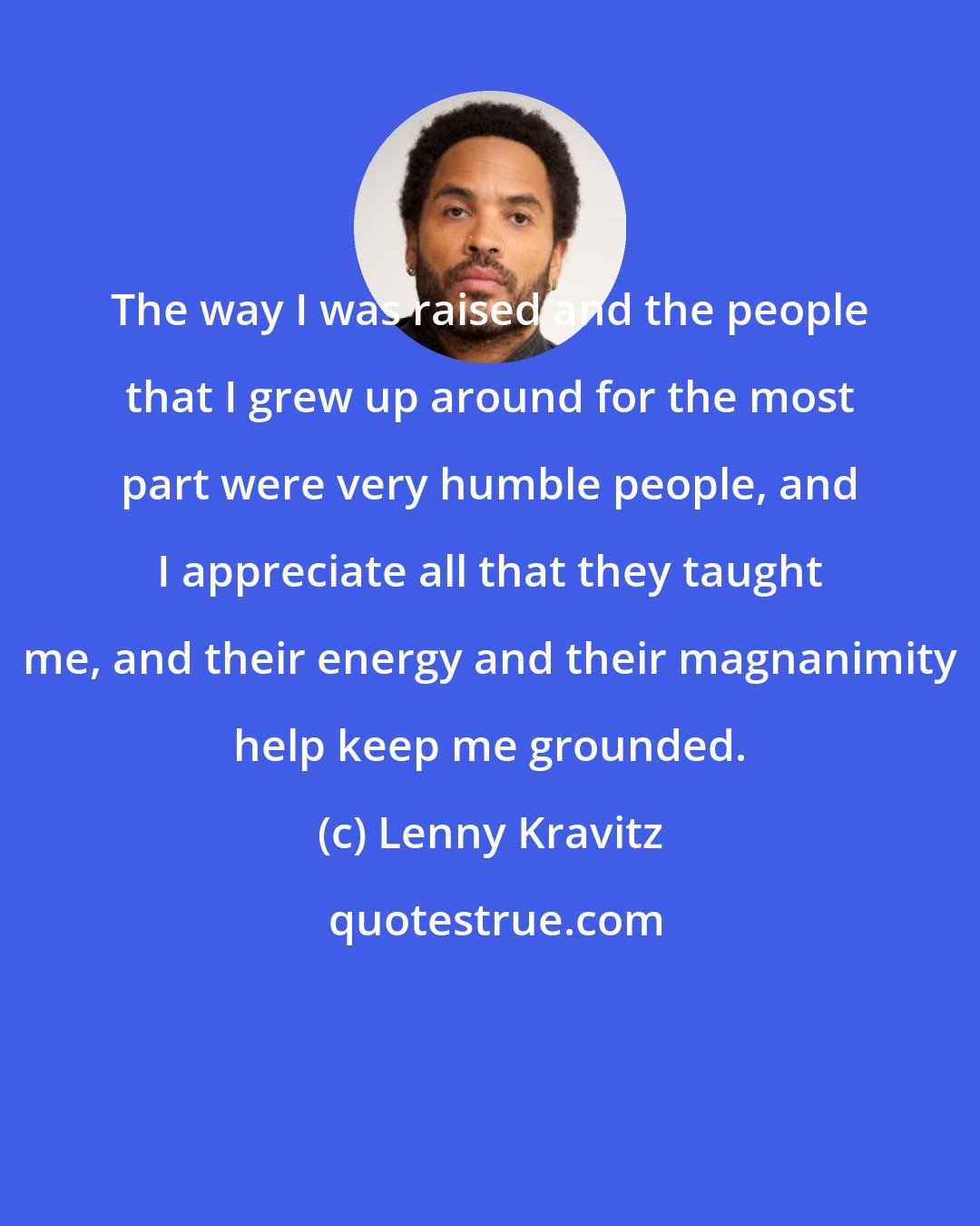 Lenny Kravitz: The way I was raised and the people that I grew up around for the most part were very humble people, and I appreciate all that they taught me, and their energy and their magnanimity help keep me grounded.