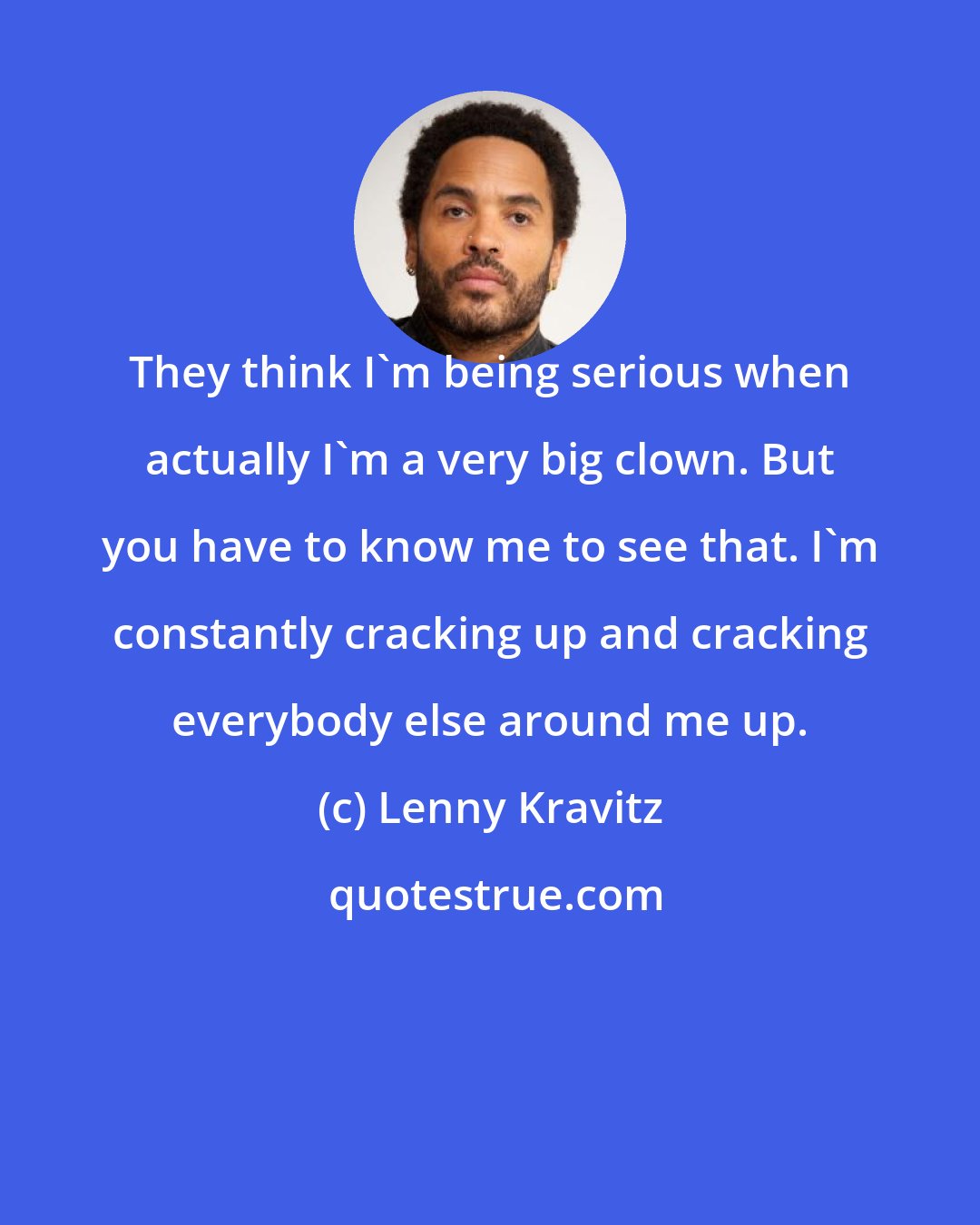 Lenny Kravitz: They think I'm being serious when actually I'm a very big clown. But you have to know me to see that. I'm constantly cracking up and cracking everybody else around me up.