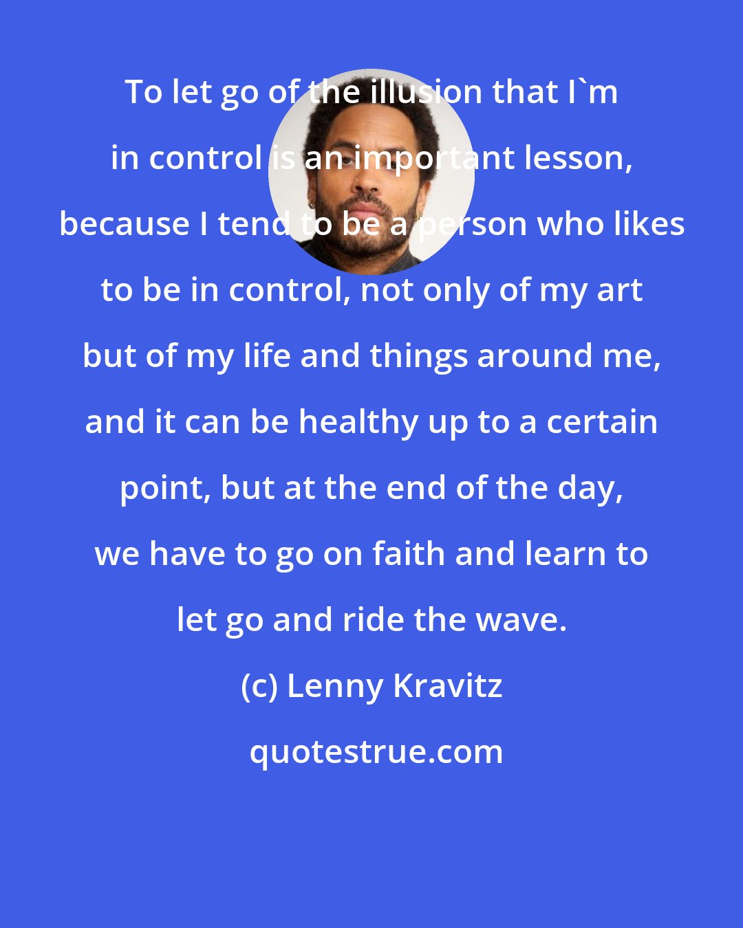 Lenny Kravitz: To let go of the illusion that I'm in control is an important lesson, because I tend to be a person who likes to be in control, not only of my art but of my life and things around me, and it can be healthy up to a certain point, but at the end of the day, we have to go on faith and learn to let go and ride the wave.