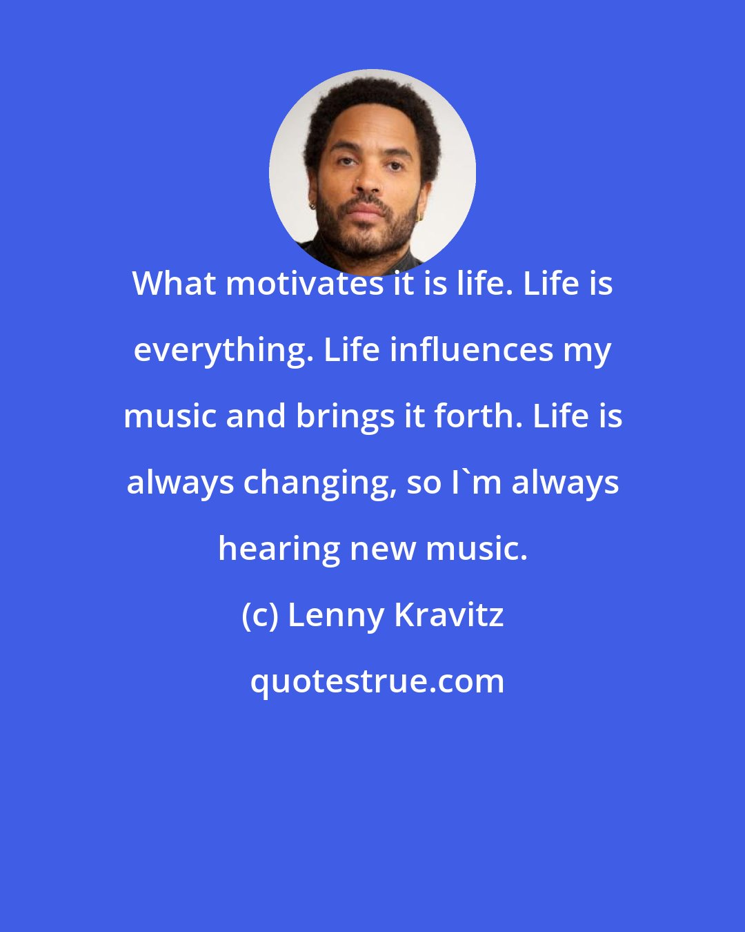 Lenny Kravitz: What motivates it is life. Life is everything. Life influences my music and brings it forth. Life is always changing, so I'm always hearing new music.