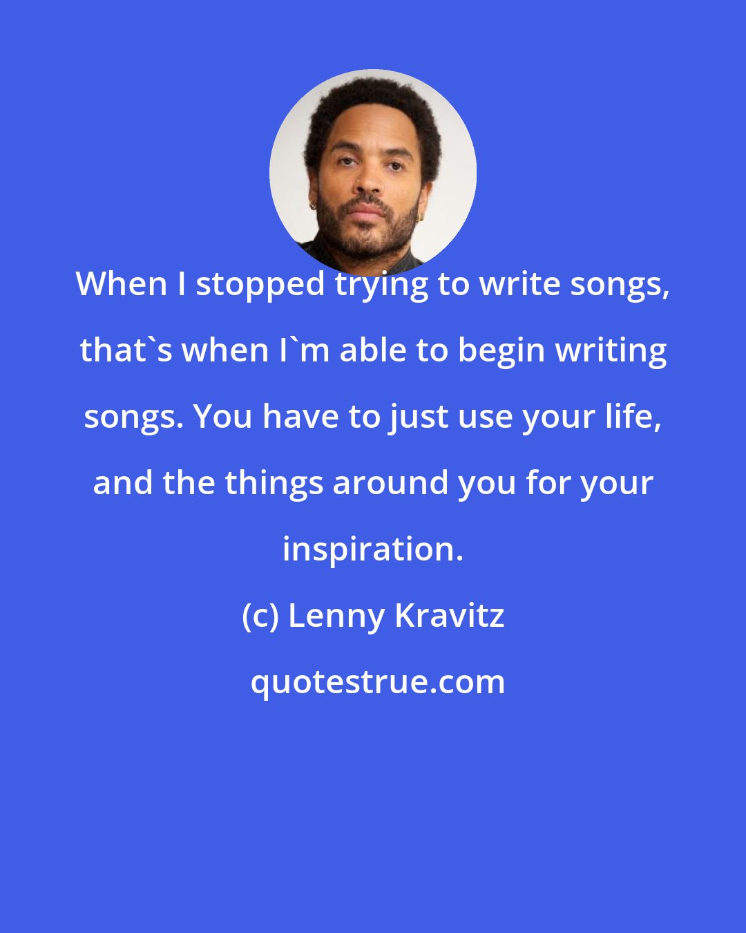 Lenny Kravitz: When I stopped trying to write songs, that's when I'm able to begin writing songs. You have to just use your life, and the things around you for your inspiration.