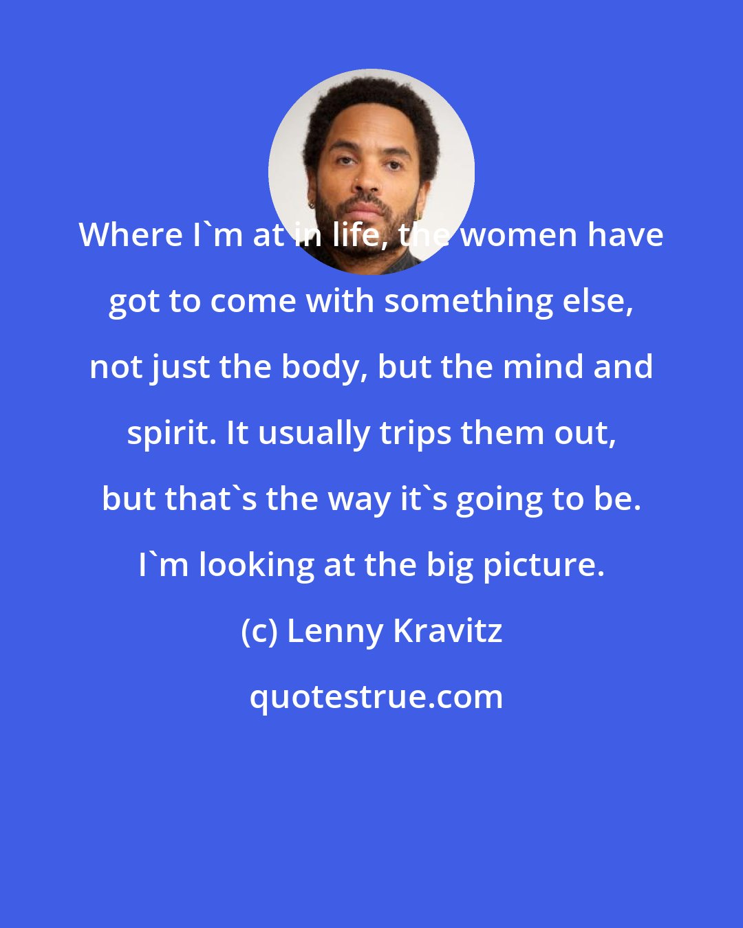 Lenny Kravitz: Where I'm at in life, the women have got to come with something else, not just the body, but the mind and spirit. It usually trips them out, but that's the way it's going to be. I'm looking at the big picture.