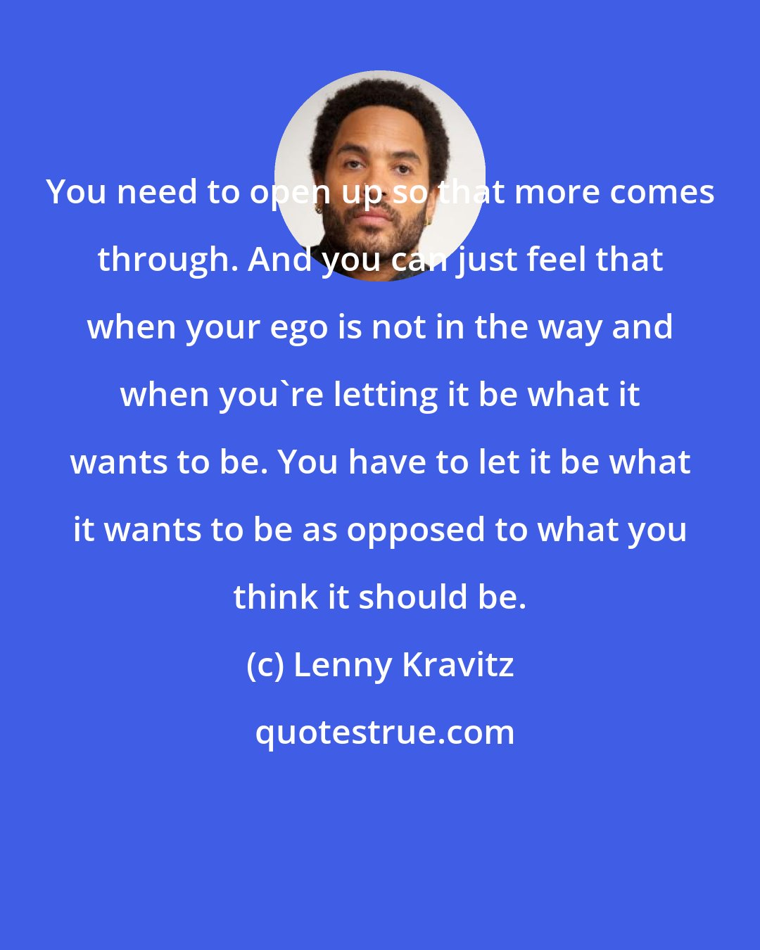 Lenny Kravitz: You need to open up so that more comes through. And you can just feel that when your ego is not in the way and when you're letting it be what it wants to be. You have to let it be what it wants to be as opposed to what you think it should be.