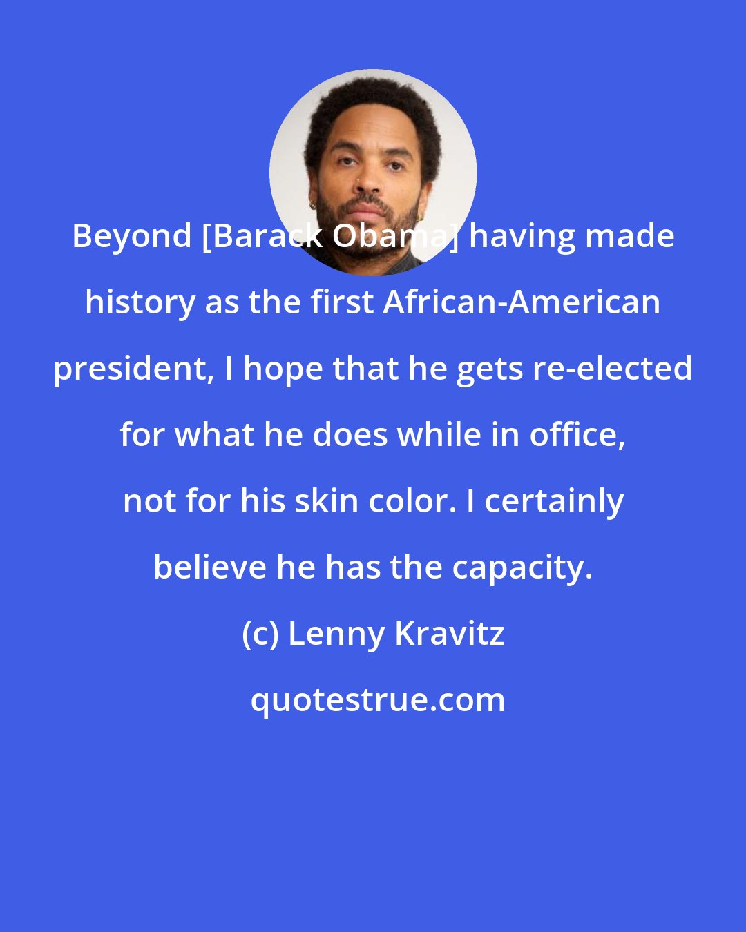 Lenny Kravitz: Beyond [Barack Obama] having made history as the first African-American president, I hope that he gets re-elected for what he does while in office, not for his skin color. I certainly believe he has the capacity.