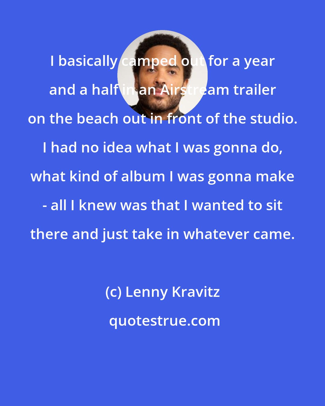 Lenny Kravitz: I basically camped out for a year and a half in an Airstream trailer on the beach out in front of the studio. I had no idea what I was gonna do, what kind of album I was gonna make - all I knew was that I wanted to sit there and just take in whatever came.