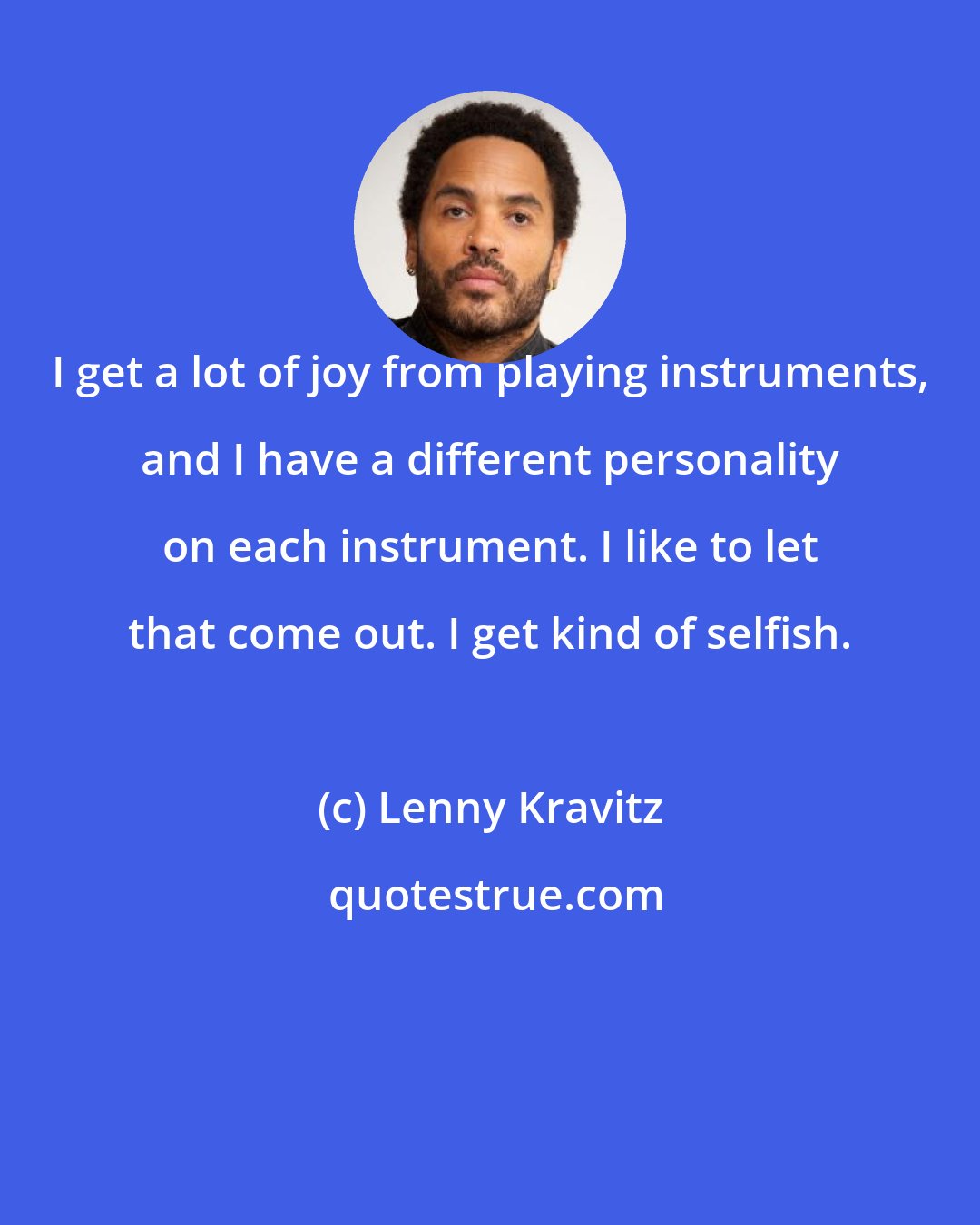 Lenny Kravitz: I get a lot of joy from playing instruments, and I have a different personality on each instrument. I like to let that come out. I get kind of selfish.