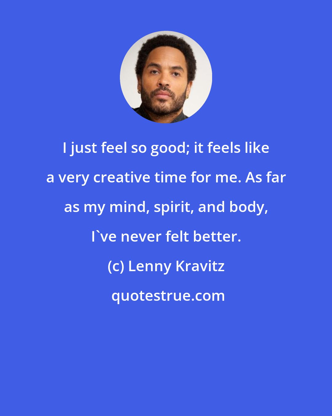 Lenny Kravitz: I just feel so good; it feels like a very creative time for me. As far as my mind, spirit, and body, I've never felt better.