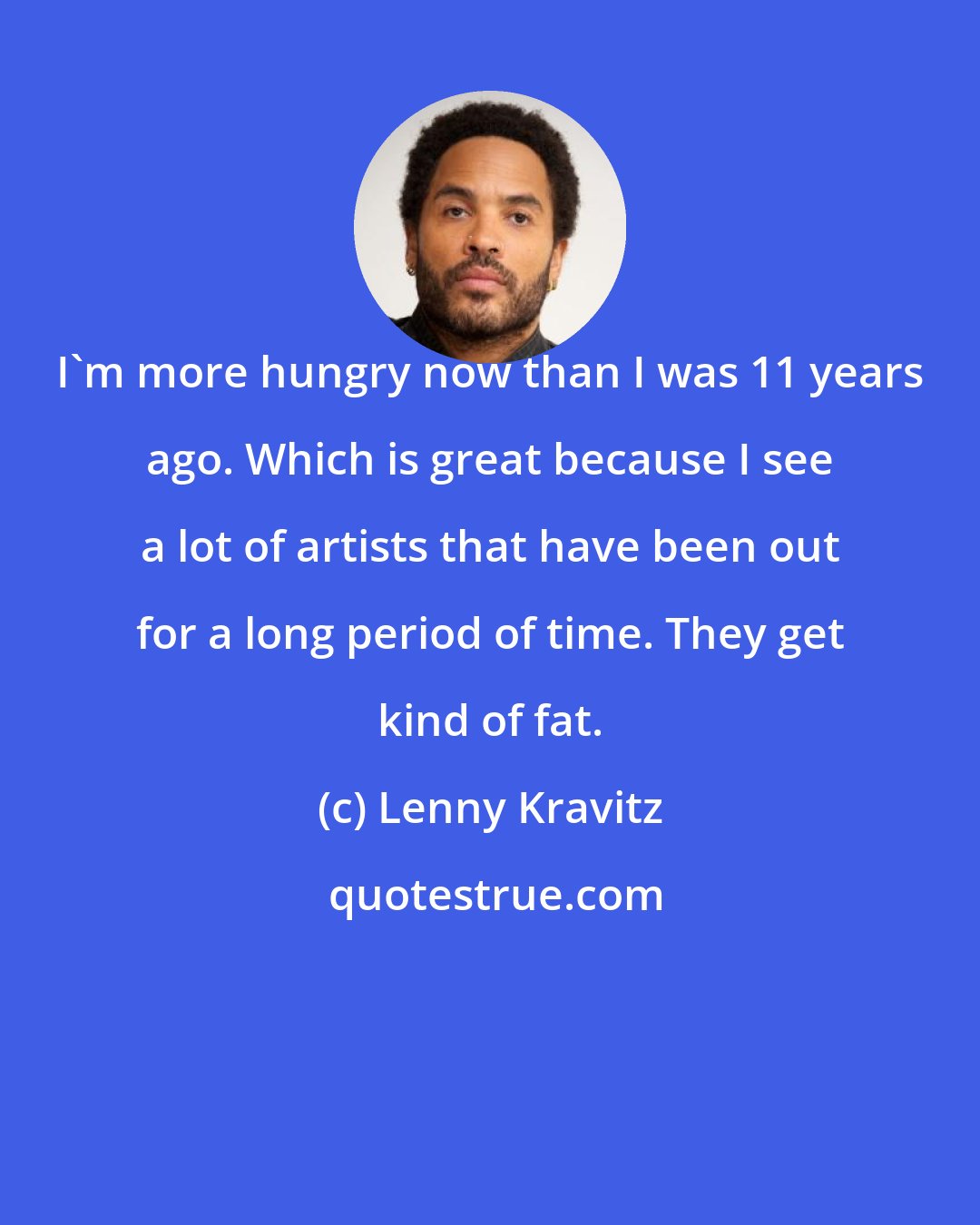 Lenny Kravitz: I'm more hungry now than I was 11 years ago. Which is great because I see a lot of artists that have been out for a long period of time. They get kind of fat.