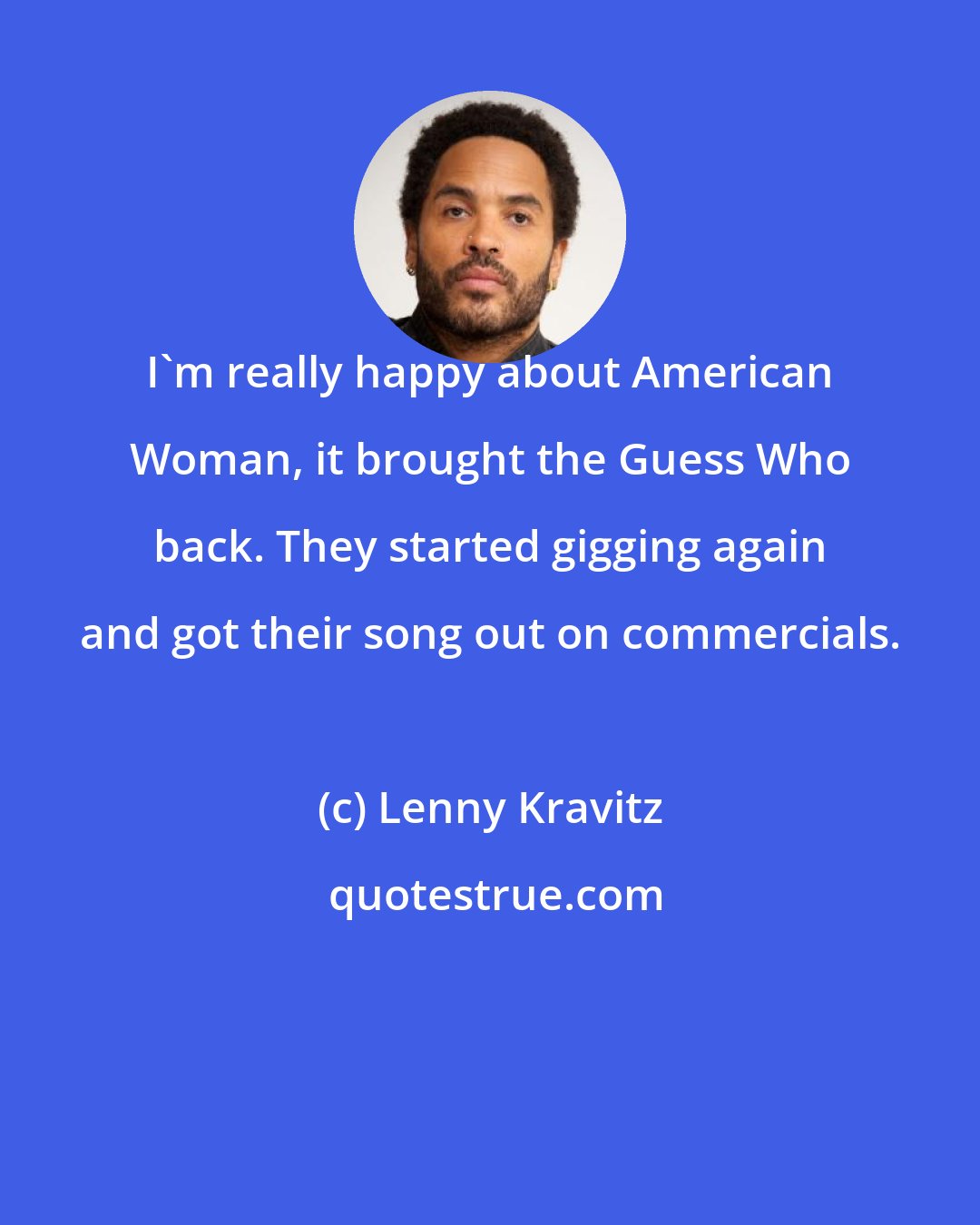 Lenny Kravitz: I'm really happy about American Woman, it brought the Guess Who back. They started gigging again and got their song out on commercials.