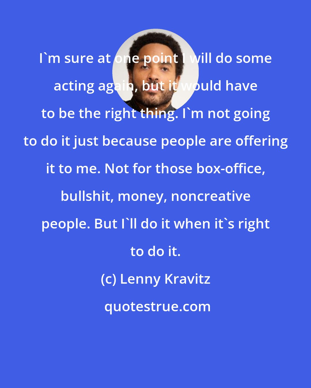 Lenny Kravitz: I'm sure at one point I will do some acting again, but it would have to be the right thing. I'm not going to do it just because people are offering it to me. Not for those box-office, bullshit, money, noncreative people. But I'll do it when it's right to do it.